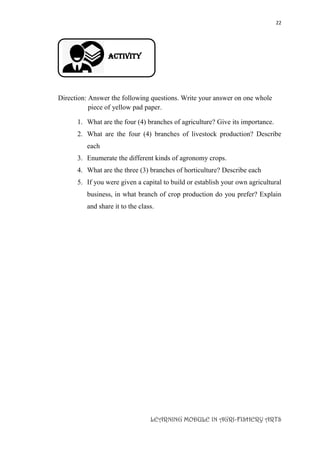 22
LEARNING MODULE IN AGRI-FISHERY ARTS
Activity
Direction: Answer the following questions. Write your answer on one whole
piece of yellow pad paper.
1. What are the four (4) branches of agriculture? Give its importance.
2. What are the four (4) branches of livestock production? Describe
each
3. Enumerate the different kinds of agronomy crops.
4. What are the three (3) branches of horticulture? Describe each
5. If you were given a capital to build or establish your own agricultural
business, in what branch of crop production do you prefer? Explain
and share it to the class.
 