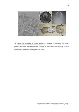 314
LEARNING MODULE IN AGRI-FISHERY ARTS
16. Traps For Jumping or Flying Fishes - a method of catching fish that it
jumps, falls back into a horizontal floating or suspended net, raft trap, or even
in an empty boat or box (pangsiriw in Iloko).
 