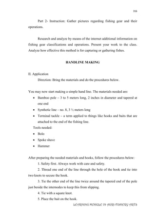 316
LEARNING MODULE IN AGRI-FISHERY ARTS
Part 2- Instruction: Gather pictures regarding fishing gear and their
operations.
Research and analyze by means of the internet additional information on
fishing gear classifications and operations. Present your work to the class.
Analyze how effective this method is for capturing or gathering fishes.
HANDLINE MAKING
II. Application
Direction: Bring the materials and do the procedures below.
You may now start making a simple hand line. The materials needed are:
 Bamboo pole – 3 to 5 meters long, 2 inches in diameter and tapered at
one end
 Synthetic line – no. 8, 3 ½ meters long
 Terminal tackle – a term applied to things like hooks and baits that are
attached to the end of the fishing line.
Tools needed:
 Bolo
 Spoke shave
 Hammer
After preparing the needed materials and hooks, follow the procedures below:
1. Safety first. Always work with care and safety.
2. Thread one end of the line through the hole of the hook and tie into
two knots to secure the hook.
3. Tie the other end of the line twice around the tapered end of the pole
just beside the internodes to keep this from slipping.
4. Tie with a square knot.
5. Place the bait on the hook.
 