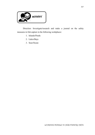 317
LEARNING MODULE IN AGRI-FISHERY ARTS
Activity
Direction: Investigate/research and make a journal on the safety
measures in fish capture in the following workplaces:
1. Inlands/Ponds
2. Lakes/Bays
3. Seas/Ocean
 