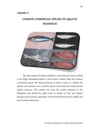 318
LEARNING MODULE IN AGRI-FISHERY ARTS
LESSON 2:
COMMON COMMERCIAL SPECIES OF AQUATIC
RESOURCES
The main purpose of capture fisheries is to provide and sustain seafood
in the highly demanding market. In this lesson, it tackles about the common
commercial species that being patronize of today’s society. It contains the
pictures and common, local, scientific names to determine the usually known
aquatic resources. The contents are from the trusted references in the
Philippines and around the globe (such as Bureau of Fish and Aquatic
Resources the Food and Agriculture of the United Nations) for its reliable and
most accurate information.
 
