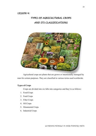 23
LEARNING MODULE IN AGRI-FISHERY ARTS
LESSON 4:
TYPES OF AGRICULTURAL CROPS
AND ITS CLASSIFICATIONS
Agricultural crops are plants that are grown or intentionally managed by
man for certain purposes. They are classified in various terms used worldwide.
Types of Crops
Crops are divided into six falls into categories and they’re as follows:
1. Food Crops
2. Feed Crops
3. Fiber Crops
4. Oil Crops
5. Ornamental Crops
6. Industrial Crops
 