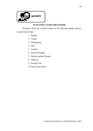 331
LEARNING MODULE IN AGRI-FISHERY ARTS
Activity
SCIENTIFIC NAMES IDENTIFIER
Direction: Write the scientific names of the following aquatic species’
local/common name.
1. Bangus
2. Tilapia
3. Galunggong
4. Dilis
5. Tamban
6. Crimson Snapper
7. Orange-spotted Grouper
8. Albacora
9. Swamp Crap
10.Giant Tiger Prawn
 