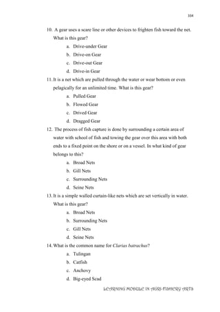 334
LEARNING MODULE IN AGRI-FISHERY ARTS
10. A gear uses a scare line or other devices to frighten fish toward the net.
What is this gear?
a. Drive-under Gear
b. Drive-on Gear
c. Drive-out Gear
d. Drive-in Gear
11.It is a net which are pulled through the water or wear bottom or even
pelagically for an unlimited time. What is this gear?
a. Pulled Gear
b. Flowed Gear
c. Drived Gear
d. Dragged Gear
12. The process of fish capture is done by surrounding a certain area of
water with school of fish and towing the gear over this area with both
ends to a fixed point on the shore or on a vessel. In what kind of gear
belongs to this?
a. Broad Nets
b. Gill Nets
c. Surrounding Nets
d. Seine Nets
13.It is a simple walled curtain-like nets which are set vertically in water.
What is this gear?
a. Broad Nets
b. Surrounding Nets
c. Gill Nets
d. Seine Nets
14.What is the common name for Clarias batrachus?
a. Tulingan
b. Catfish
c. Anchovy
d. Big-eyed Scad
 