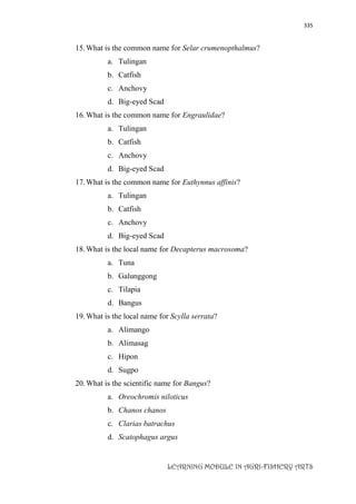 335
LEARNING MODULE IN AGRI-FISHERY ARTS
15.What is the common name for Selar crumenopthalmus?
a. Tulingan
b. Catfish
c. Anchovy
d. Big-eyed Scad
16.What is the common name for Engraulidae?
a. Tulingan
b. Catfish
c. Anchovy
d. Big-eyed Scad
17.What is the common name for Euthynnus affinis?
a. Tulingan
b. Catfish
c. Anchovy
d. Big-eyed Scad
18.What is the local name for Decapterus macrosoma?
a. Tuna
b. Galunggong
c. Tilapia
d. Bangus
19.What is the local name for Scylla serrata?
a. Alimango
b. Alimasag
c. Hipon
d. Sugpo
20.What is the scientific name for Bangus?
a. Oreochromis niloticus
b. Chanos chanos
c. Clarias batrachus
d. Scatophagus argus
 