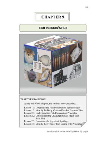 336
LEARNING MODULE IN AGRI-FISHERY ARTS
FISH Preservation
take the challenge!
At the end of this chapter, the students are expected to:
Lesson 1.1: Determine the Fish Preservation Terminologies
Lesson 1.2: Identify the Body, Cuts and Market Forms of Fish
Lesson 2.1: Understand the Fish Preservation Principles
Lesson 2.2: Differentiate the Characteristics of Fresh from
Stale Fish
Lesson 2.3: Enumerate the Agents of Spoilage
Lesson 3.1: Identify the Types of Fish Curing with Principles
CHAPTER 9
 