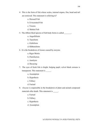 338
LEARNING MODULE IN AGRI-FISHERY ARTS
4. This is the form of fish whose scales, internal organs, fins, head and tail
are removed. This statement is referring to?
a. Dressed Fish
b. Eviscerated Fish
c. Viscera
d. Market Fish
5. The ribbon-liked species of fish body forms is called _______.
a. Anguilliform
b. Taeniform
c. Globiform
d. Ribboniform
6. It is the breakdown of tissues caused by enzyme.
a. Rigor Mortis
b. Putrefaction
c. Autolysis
d. Decaying
7. The eyes of fresh fish is bright, bulging pupil, velvet black corneas is
transparent. This statement is _____.
a. Assumption
b. Hypothesis
c. Fallacy
d. Factual
8. Enzyme is responsible in the breakdown of plant and animal compound
materials after death. This statement is _____.
a. Factual
b. Fallacy
c. Hypothesis
d. Assumption
 