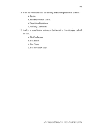340
LEARNING MODULE IN AGRI-FISHERY ARTS
14. What are containers used for washing and for the preparation of brine?
a. Basins
b. Fish Preservation Bowls
c. Styrofoam Containers
d. Washing Containers
15. It refers to a machine or instrument that is used to close the open ends of
tin cans.
a. Tin Can Presser
b. Can Sealer
c. Can Cover
d. Can Pressure Closer
 