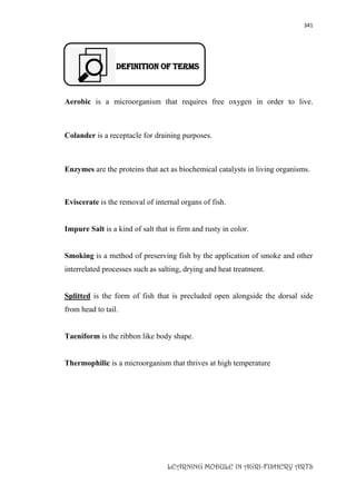 341
LEARNING MODULE IN AGRI-FISHERY ARTS
DEFINITION OF TERMS
Aerobic is a microorganism that requires free oxygen in order to live.
Colander is a receptacle for draining purposes.
Enzymes are the proteins that act as biochemical catalysts in living organisms.
Eviscerate is the removal of internal organs of fish.
Impure Salt is a kind of salt that is firm and rusty in color.
Smoking is a method of preserving fish by the application of smoke and other
interrelated processes such as salting, drying and heat treatment.
Splitted is the form of fish that is precluded open alongside the dorsal side
from head to tail.
Taeniform is the ribbon like body shape.
Thermophilic is a microorganism that thrives at high temperature
 