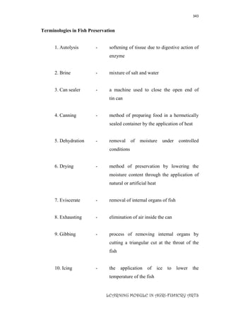 343
LEARNING MODULE IN AGRI-FISHERY ARTS
Terminologies in Fish Preservation
1. Autolysis - softening of tissue due to digestive action of
enzyme
2. Brine - mixture of salt and water
3. Can sealer - a machine used to close the open end of
tin can
4. Canning - method of preparing food in a hermetically
sealed container by the application of heat
5. Dehydration - removal of moisture under controlled
conditions
6. Drying - method of preservation by lowering the
moisture content through the application of
natural or artificial heat
7. Eviscerate - removal of internal organs of fish
8. Exhausting - elimination of air inside the can
9. Gibbing - process of removing internal organs by
cutting a triangular cut at the throat of the
fish
10. Icing - the application of ice to lower the
temperature of the fish
 