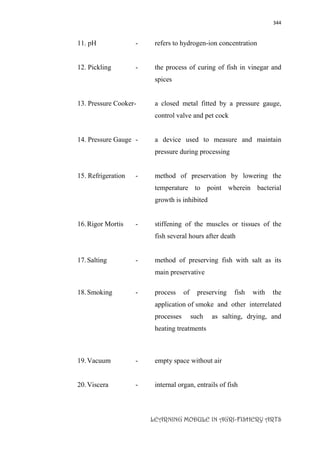 344
LEARNING MODULE IN AGRI-FISHERY ARTS
11. pH - refers to hydrogen-ion concentration
12. Pickling - the process of curing of fish in vinegar and
spices
13. Pressure Cooker- a closed metal fitted by a pressure gauge,
control valve and pet cock
14. Pressure Gauge - a device used to measure and maintain
pressure during processing
15. Refrigeration - method of preservation by lowering the
temperature to point wherein bacterial
growth is inhibited
16.Rigor Mortis - stiffening of the muscles or tissues of the
fish several hours after death
17.Salting - method of preserving fish with salt as its
main preservative
18.Smoking - process of preserving fish with the
application of smoke and other interrelated
processes such as salting, drying, and
heating treatments
19.Vacuum - empty space without air
20.Viscera - internal organ, entrails of fish
 