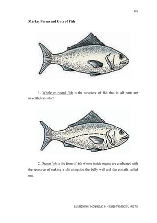 345
LEARNING MODULE IN AGRI-FISHERY ARTS
Market Forms and Cuts of Fish
1. Whole or round fish is the structure of fish that is all parts are
nevertheless intact.
2. Drawn fish is the form of fish whose inside organs are eradicated with
the resource of making a slit alongside the belly wall and the entrails pulled
out.
 