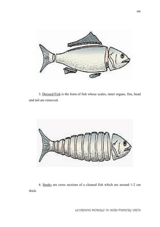 346
LEARNING MODULE IN AGRI-FISHERY ARTS
3. Dressed Fish is the form of fish whose scales, inner organs, fins, head
and tail are removed.
4. Steaks are cross sections of a cleaned fish which are around 1-2 cm
thick.
 
