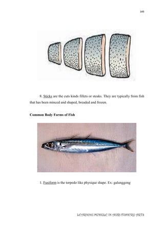 349
LEARNING MODULE IN AGRI-FISHERY ARTS
8. Sticks are the cuts kinds fillets or steaks. They are typically from fish
that has been minced and shaped, breaded and frozen.
Common Body Forms of Fish
1. Fusiform is the torpedo like physique shape. Ex: galunggong
 