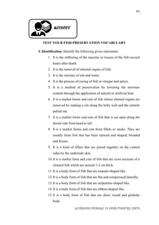 353
LEARNING MODULE IN AGRI-FISHERY ARTS
Activity
TEST YOUR FISH PRESERVATION VOCABULARY
I. Identification. Identify the following given statements.
1. It is the stiffening of the muscles or tissues of the fish several
hours after death.
2. It is the removal of internal organs of fish.
3. It is the mixture of salt and water.
4. It is the process of curing of fish in vinegar and spices.
5. It is a method of preservation by lowering the moisture
content through the application of natural or artificial heat
6. It is a market forms and cuts of fish whose internal organs are
removed by making a slit along the belly wall and the entrails
pulled out.
7. It is a market forms and cuts of fish that is cut open along the
dorsal side from head to tail.
8. It is a market forms and cuts from fillets or steaks. They are
usually from fish that has been minced and shaped, breaded
and frozen.
9. It is a kind of fillets that are joined together on the ventral
sides by the underside skin.
10.It is a market form and cuts of fish that are cross sections of a
cleaned fish which are around 1-2 cm thick.
11.It is a body form of fish that are torpedo-shaped like.
12.It is a body form of fish that are flat and compressed laterally.
13.It is a body form of fish that are serpentine-shaped like.
14.It is a body form of fish that are ribbon-shaped like.
15.It is a body form of fish that are short, round and globular
body.
 