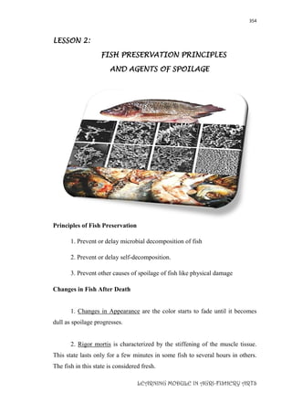 354
LEARNING MODULE IN AGRI-FISHERY ARTS
LESSON 2:
FISH PRESERVATION PRINCIPLES
AND AGENTS OF SPOILAGE
Principles of Fish Preservation
1. Prevent or delay microbial decomposition of fish
2. Prevent or delay self-decomposition.
3. Prevent other causes of spoilage of fish like physical damage
Changes in Fish After Death
1. Changes in Appearance are the color starts to fade until it becomes
dull as spoilage progresses.
2. Rigor mortis is characterized by the stiffening of the muscle tissue.
This state lasts only for a few minutes in some fish to several hours in others.
The fish in this state is considered fresh.
 