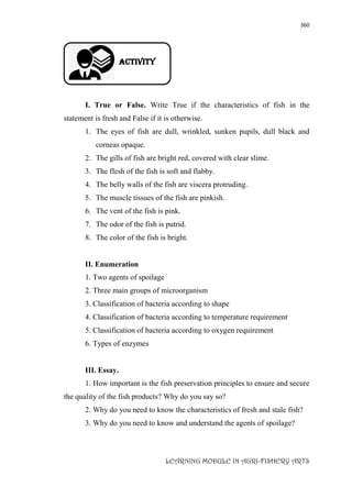 360
LEARNING MODULE IN AGRI-FISHERY ARTS
Activity
I. True or False. Write True if the characteristics of fish in the
statement is fresh and False if it is otherwise.
1. The eyes of fish are dull, wrinkled, sunken pupils, dull black and
corneas opaque.
2. The gills of fish are bright red, covered with clear slime.
3. The flesh of the fish is soft and flabby.
4. The belly walls of the fish are viscera protruding.
5. The muscle tissues of the fish are pinkish.
6. The vent of the fish is pink.
7. The odor of the fish is putrid.
8. The color of the fish is bright.
II. Enumeration
1. Two agents of spoilage
2. Three main groups of microorganism
3. Classification of bacteria according to shape
4. Classification of bacteria according to temperature requirement
5. Classification of bacteria according to oxygen requirement
6. Types of enzymes
III. Essay.
1. How important is the fish preservation principles to ensure and secure
the quality of the fish products? Why do you say so?
2. Why do you need to know the characteristics of fresh and stale fish?
3. Why do you need to know and understand the agents of spoilage?
 