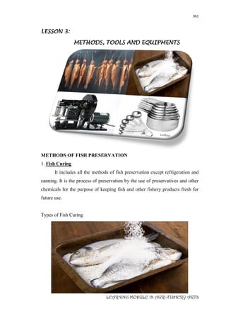 361
LEARNING MODULE IN AGRI-FISHERY ARTS
LESSON 3:
METHODS, TOOLS AND EQUIPMENTS
METHODS OF FISH PRESERVATION
1. Fish Curing
It includes all the methods of fish preservation except refrigeration and
canning. It is the process of preservation by the use of preservatives and other
chemicals for the purpose of keeping fish and other fishery products fresh for
future use.
Types of Fish Curing
 