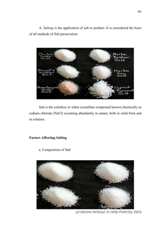 362
LEARNING MODULE IN AGRI-FISHERY ARTS
A. Salting is the application of salt to product. It is considered the basis
of all methods of fish preservation
Salt is the colorless or white crystalline compound known chemically as
sodium chloride (NaCl) occurring abundantly in nature, both in solid form and
in solution.
Factors Affecting Salting
a. Composition of Salt
 