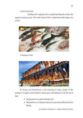 364
LEARNING MODULE IN AGRI-FISHERY ARTS
e. Size of the Fish
It defines how required salt is needed and depends on how the
speed of salting occurs. The small sized of fish is salted faster than larger size
of fish
f. Storage of Fish
B. Drying and Dehydration is the lowering of water content of the
product to a degree where bacteria cannot grow and reproduce with the aid of
heat.
 Drying known as natural drying used
 Dehydration is of chemical devices to provide artificial heat for
drying
 