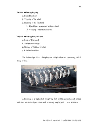 365
LEARNING MODULE IN AGRI-FISHERY ARTS
Factors Affecting Drying
a. Humidity of air
b. Velocity of the wind
c. Intensity of the sunshine
 Humidity – amount of moisture in air
 Velocity – speed of air/wind
Factors Affecting Dehydration
a. Kind of drier used
b. Temperature range
c. Storage of finished product
d. Relative humidity
The finished products of drying and dehydration are commonly called
daing or tuyo.
C. Smoking is a method of preserving fish by the application of smoke
and other interrelated processes such as salting, drying and heat treatment.
 