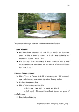 366
LEARNING MODULE IN AGRI-FISHERY ARTS
Smokehouse - an airtight container where smoke can be introduced
Types of Smoking
 Hot Smoking or barbecuing - a slow type of broiling that places the
product in close proximity to the fire. The food is cooked and smoked in
temperature ranging 150◦F to 190◦F.
 Cold smoking - method of smoking in which the fish are hung at some
distance from a low smouldering fire and cured at temperatures ranging
from 90◦F to 110◦F.
Factors Affecting Smoking
 Kind of Fish - fat fish are preferable to lean ones. Scaly fish are usually
used to obtain an attractive appearance of the finished product
 Condition of raw materials
 Kind of smoke-producing materials
a. Hard wood - good quality of smoke is produced
b. Soft wood - thin smoke is produced; thus, a low grade of
smoked product
 Length of smoke curing
 