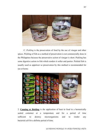 367
LEARNING MODULE IN AGRI-FISHERY ARTS
C. Pickling is the preservation of food by the use of vinegar and other
spices. Pickling of fish as a method of preservation is not commercially done in
the Philippines because the preservative action of vinegar is short. Pickling has
some digestive action in fish which renders it softer and pastier. Pickled fish is
usually used as appetizer so preservation by this method is recommended for
use at home.
2. Canning or Bottling is the application of heat to food in a hermetically
sealed container at a temperature and for a period of time
sufficient to destroy microorganisms and to render any
bacterial cell for a definite period of time.
 