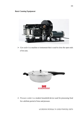 368
LEARNING MODULE IN AGRI-FISHERY ARTS
Basic Canning Equipment
 Can sealer is a machine or instrument that is used to close the open ends
of tin cans.
 Pressure cooker is a modern household device used for processing food
for a definite period of time and pressure.
 