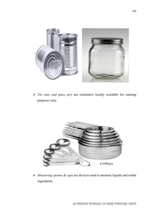 369
LEARNING MODULE IN AGRI-FISHERY ARTS
 Tin cans and glass jars are containers locally available for canning
purposes only.
 Measuring spoons & cups are devices used to measure liquids and solids
ingredients.
 