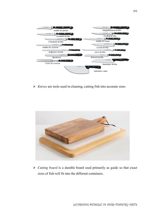 372
LEARNING MODULE IN AGRI-FISHERY ARTS
 Knives are tools used in cleaning, cutting fish into accurate sizes
 Cutting board is a durable board used primarily as guide so that exact
sizes of fish will fit into the different containers.
 