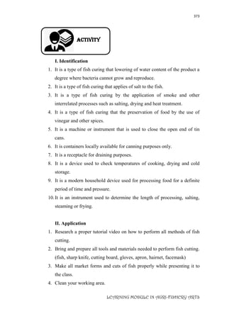 373
LEARNING MODULE IN AGRI-FISHERY ARTS
Activity
I. Identification
1. It is a type of fish curing that lowering of water content of the product a
degree where bacteria cannot grow and reproduce.
2. It is a type of fish curing that applies of salt to the fish.
3. It is a type of fish curing by the application of smoke and other
interrelated processes such as salting, drying and heat treatment.
4. It is a type of fish curing that the preservation of food by the use of
vinegar and other spices.
5. It is a machine or instrument that is used to close the open end of tin
cans.
6. It is containers locally available for canning purposes only.
7. It is a receptacle for draining purposes.
8. It is a device used to check temperatures of cooking, drying and cold
storage.
9. It is a modern household device used for processing food for a definite
period of time and pressure.
10.It is an instrument used to determine the length of processing, salting,
steaming or frying.
II. Application
1. Research a proper tutorial video on how to perform all methods of fish
cutting.
2. Bring and prepare all tools and materials needed to perform fish cutting.
(fish, sharp knife, cutting board, gloves, apron, hairnet, facemask)
3. Make all market forms and cuts of fish properly while presenting it to
the class.
4. Clean your working area.
 