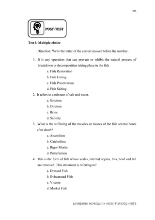 375
LEARNING MODULE IN AGRI-FISHERY ARTS
Post-TEST
Test I. Multiple choice
Direction: Write the letter of the correct answer before the number.
1. It is any operation that can prevent or inhibit the natural process of
breakdown or decomposition taking place in the fish.
a. Fish Restoration
b. Fish Curing
c. Fish Preservation
d. Fish Salting
2. It refers to a mixture of salt and water.
a. Solution
b. Dilution
c. Brine
d. Salinity
3. What is the stiffening of the muscles or tissues of the fish several hours
after death?
a. Anabolism
b. Catabolism
c. Rigor Mortis
d. Putrefaction
4. This is the form of fish whose scales, internal organs, fins, head and tail
are removed. This statement is referring to?
a. Dressed Fish
b. Eviscerated Fish
c. Viscera
d. Market Fish
 
