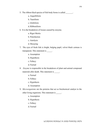 376
LEARNING MODULE IN AGRI-FISHERY ARTS
5. The ribbon-liked species of fish body forms is called _______.
a. Anguilliform
b. Taeniform
c. Globiform
d. Ribboniform
6. It is the breakdown of tissues caused by enzyme.
a. Rigor Mortis
b. Putrefaction
c. Autolysis
d. Decaying
7. The eyes of fresh fish is bright, bulging pupil, velvet black corneas is
transparent. This statement is _____.
a. Assumption
b. Hypothesis
c. Fallacy
d. Factual
8. Enzyme is responsible in the breakdown of plant and animal compound
materials after death. This statement is _____.
a. Factual
b. Fallacy
c. Hypothesis
d. Assumption
9. Microorganisms are the proteins that act as biochemical catalyst in the
other living organisms. This statement is _____.
a. Assumption
b. Hypothesis
c. Fallacy
d. Factual
 