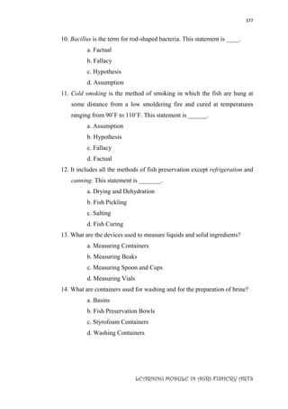 377
LEARNING MODULE IN AGRI-FISHERY ARTS
10. Bacillus is the term for rod-shaped bacteria. This statement is ____.
a. Factual
b. Fallacy
c. Hypothesis
d. Assumption
11. Cold smoking is the method of smoking in which the fish are hung at
some distance from a low smoldering fire and cured at temperatures
ranging from 90˚F to 110˚F. This statement is ______.
a. Assumption
b. Hypothesis
c. Fallacy
d. Factual
12. It includes all the methods of fish preservation except refrigeration and
canning. This statement is _______.
a. Drying and Dehydration
b. Fish Pickling
c. Salting
d. Fish Curing
13. What are the devices used to measure liquids and solid ingredients?
a. Measuring Containers
b. Measuring Beaks
c. Measuring Spoon and Cups
d. Measuring Vials
14. What are containers used for washing and for the preparation of brine?
a. Basins
b. Fish Preservation Bowls
c. Styrofoam Containers
d. Washing Containers
 
