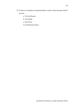 378
LEARNING MODULE IN AGRI-FISHERY ARTS
15. It refers to a machine or instrument that is used to close the open ends of
tin cans.
a. Tin Can Presser
b. Can Sealer
c. Can Cover
d. Can Pressure Closer
 