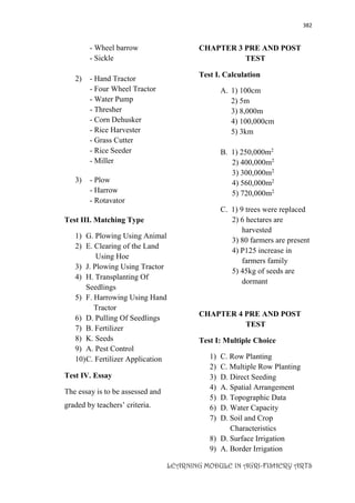 382
LEARNING MODULE IN AGRI-FISHERY ARTS
- Wheel barrow
- Sickle
2) - Hand Tractor
- Four Wheel Tractor
- Water Pump
- Thresher
- Corn Dehusker
- Rice Harvester
- Grass Cutter
- Rice Seeder
- Miller
3) - Plow
- Harrow
- Rotavator
Test III. Matching Type
1) G. Plowing Using Animal
2) E. Clearing of the Land
Using Hoe
3) J. Plowing Using Tractor
4) H. Transplanting Of
Seedlings
5) F. Harrowing Using Hand
Tractor
6) D. Pulling Of Seedlings
7) B. Fertilizer
8) K. Seeds
9) A. Pest Control
10)C. Fertilizer Application
Test IV. Essay
The essay is to be assessed and
graded by teachers’ criteria.
CHAPTER 3 PRE AND POST
TEST
Test I. Calculation
A. 1) 100cm
2) 5m
3) 8,000m
4) 100,000cm
5) 3km
B. 1) 250,000m2
2) 400,000m2
3) 300,000m2
4) 560,000m2
5) 720,000m2
C. 1) 9 trees were replaced
2) 6 hectares are
harvested
3) 80 farmers are present
4) P125 increase in
farmers family
5) 45kg of seeds are
dormant
CHAPTER 4 PRE AND POST
TEST
Test I: Multiple Choice
1) C. Row Planting
2) C. Multiple Row Planting
3) D. Direct Seeding
4) A. Spatial Arrangement
5) D. Topographic Data
6) D. Water Capacity
7) D. Soil and Crop
Characteristics
8) D. Surface Irrigation
9) A. Border Irrigation
 