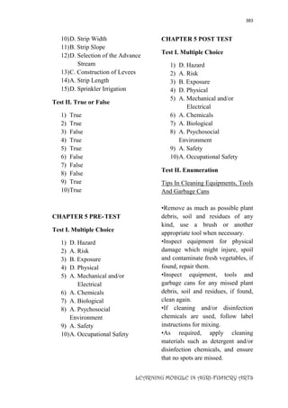 383
LEARNING MODULE IN AGRI-FISHERY ARTS
10)D. Strip Width
11)B. Strip Slope
12)D. Selection of the Advance
Stream
13)C. Construction of Levees
14)A. Strip Length
15)D. Sprinkler Irrigation
Test II. True or False
1) True
2) True
3) False
4) True
5) True
6) False
7) False
8) False
9) True
10)True
CHAPTER 5 PRE-TEST
Test I. Multiple Choice
1) D. Hazard
2) A. Risk
3) B. Exposure
4) D. Physical
5) A. Mechanical and/or
Electrical
6) A. Chemicals
7) A. Biological
8) A. Psychosocial
Environment
9) A. Safety
10)A. Occupational Safety
CHAPTER 5 POST TEST
Test I. Multiple Choice
1) D. Hazard
2) A. Risk
3) B. Exposure
4) D. Physical
5) A. Mechanical and/or
Electrical
6) A. Chemicals
7) A. Biological
8) A. Psychosocial
Environment
9) A. Safety
10)A. Occupational Safety
Test II. Enumeration
Tips In Cleaning Equipments, Tools
And Garbage Cans
•Remove as much as possible plant
debris, soil and residues of any
kind, use a brush or another
appropriate tool when necessary.
•Inspect equipment for physical
damage which might injure, spoil
and contaminate fresh vegetables, if
found, repair them.
•Inspect equipment, tools and
garbage cans for any missed plant
debris, soil and residues, if found,
clean again.
•If cleaning and/or disinfection
chemicals are used, follow label
instructions for mixing.
•As required, apply cleaning
materials such as detergent and/or
disinfection chemicals, and ensure
that no spots are missed.
 