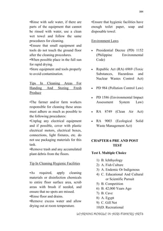 384
LEARNING MODULE IN AGRI-FISHERY ARTS
•Rinse with safe water, if there are
parts of the equipment that cannot
be rinsed with water, use a clean
wet towel and follow the same
procedures for cleaning.
•Ensure that small equipment and
tools do not touch the ground floor
after the cleaning procedures.
•When possible place in the full sun
for rapid drying.
•Store equipment and tools properly
to avoid contamination.
Tips In Cleaning Areas For
Handing And Storing Fresh
Produce
•The farmer and/or farm workers
responsible for cleaning these areas
must adhere as much as possible to
the following procedures:
•Unplug any electrical equipment
and if possible, cover with plastic
electrical motors, electrical boxes,
connections, light fixtures, etc. do
not use packaging materials for this
task.
•Remove trash and any accumulated
plant debris from the floors.
Tip In Cleaning Hygienic Facilities
•As required, apply cleaning
materials or disinfection chemicals
to entire floor surface area, scrub
areas with brush if needed, and
ensure that no spots are missed.
•Rinse floor and drains.
•Remove excess water and allow
drying out at room temperature.
•Ensure that hygienic facilities have
enough toilet paper, soap and
disposable towel.
Environment Laws
 Presidential Decree (PD) 1152
(Philippine Environmental
Code)
 Republic Act (RA) 6969 (Toxic
Substances, Hazardous and
Nuclear Wastes Control Act)
 PD 984 (Pollution Control Law)
 PD 1586 (Environmental Impact
Assessment System Law)
 RA 8749 (Clean Air Act)
 RA 9003 (Ecological Solid
Waste Management Act)
CHAPTER 6 PRE AND POST
TEST
Test I. Multiple Choice
1) B. Ichthyology
2) A. Fish Culture
3) A. Endemic Or Indigenous
4) C. Educational And Cultural
or Scientific Pursuit
5) B. Competition
6) B. 42,000 Years Ago
7) B. Cave
8) A. Egypt
9) C. Gill Net
10)D. Recreational
 