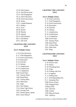 385
LEARNING MODULE IN AGRI-FISHERY ARTS
11) B. Fish Capture
12) A. Fish Preservation
13) C. Fish Propagation
14) A. Fish Cultivation
15) B. Fish Conservation
16) D. Scales
17) C. Caudal Peduncle
18) C. Kidney
19) A. Liver
20) B. Nostril
21) B. Placoid
22) D. Ganoid
23) A. Gill Filament
24) C. Gill Rakers
25) C. Gill Arch
CHAPTER 6 PRE AND POST
TEST
Test I: Multiple Choice
1) B. Fish Cultivation
2) C. Fish Propagation
3) D. Fish Conservation
4) B. Recreation
5) B. Fish Pen
6) D. Salinity
7) A. Anadromous
8) B. Catadromous
9) A. Competition
10)B. Food Chain
11)C. Nursery Pond
12)B. Head Pond
13)C. Tertiary Dike
14)A. Main Gate
15)C. Hapa
16)A. Nile Tilapia
17)A. Giant Tiger Prawn
18)A. Swamp Crab
19)A. Ornate Spiny Lobster
20)A. Green Mussel
CHAPTER 7 PRE AND POST
TEST
Test I. Multiple Choice
1) B. Fish Cultivation
2) C. Fish Propagation
3) D. Fish Conservation
4) B. Recreation
5) B. Fish Pen
6) D. Salinity
7) A. Anadromous
8) B. Catadromous
9) A. Competition
10)B. Food Chain
11)C. Nursery Pond
12)B. Head Pond
13)C. Tertiary Dike
14)A. Main Gate
15)C. Hapa
CHAPTER 8 PRE AND POST
TEST
Test I. Multiple Choice
1) B. Passive Gear
2) B. Snares
3) B. Wounding Gear
4) B. Traps
5) B. Fishing with Line
6) A. Longlines
7) A. Falling Gear
8) C. Fish Impounding Net
9) C. Scooping Nets
10)D. Drive-in Gear
11)D. Dragged Gear
12)Seine Nets
13)C. Gill Nets
14)B. Catfish
15)D. Big-eyed Scad
16)C. Anchovy
 