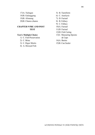386
LEARNING MODULE IN AGRI-FISHERY ARTS
17)A. Tulingan
18)B. Galunggong
19)B. Alimasag
20)B. Chanos chanos
CHAPTER 9 PRE AND POST
TEST
Test I. Multiple Choice
1) C. Fish Preservation
2) C. Brine
3) C. Rigor Mortis
4) A. Dressed Fish
5) B. Taeniform
6) C. Autolysis
7) D. Factual
8) B. Fallacy
9) C. Fallacy
10)A. Factual
11)D. Factual
12)D. Fish Curing
13)C. Measuring Spoons
& Cups
14)A. Basins
15)B. Can Sealer
 