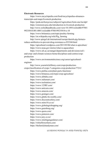 388
LEARNING MODULE IN AGRI-FISHERY ARTS
Electronic Resources
https://www.encyclopedia.com/food/encyclopedias-almanacs-
transcripts-and-maps/livestock-production
https://peda.net/kenya/ass/subjects2/agriculture/form-one/ita/alp#
https://extension.psu.edu/introduction-to-livestock-production
http://www.oxfordhandbooks.com/view/10.1093/oxfordhb/97801
99235810.001.0001/oxfordhb-9780199235810-e-10
https://www.britannica.com/topic/poultry-farming
https://en.wikipedia.org/wiki/Pig_farming
http://www.spiegel.de/international/europe/danish-pig-farmers-
reduce-antibiotics-to-prevent-drug-resistance-a-933344.html
https://apicultural.wordpress.com/2013/03/06/what-is-apiculture/
https://www.noaa.gov/stories/what-is-aquaculture
https://www.ufs.ac.za/natagri/departments-and-divisions/soil--
and-crop--and-climate-sciences-home/disciplines-and-centres/crop-
production
https://www.environmentalscience.org/career/agricultural-
engineer
http://www.yourarticlelibrary.com/crops/production-
crops/classification-of-crops-7-categories-crop-production/77212
https://www.pmfias.com/plant-parts-functions/
https://www.britanica.com/topic/crop-agriculture/
https://www.alibaba.com/
https://www.indiamart.com/
https://www.toolstation.com/
https://www.123RF.com/
https://www.anticura.com/
https://www.amazon.com/
https://www.grainger.com/
https://www.gltnhs-tle.weebly.com/
https://www.discountcutlery.com/
https://www.mitre10.co.nz/
https://www.globalagrishopping.org/
https://www.gutenburg.org/
https://www.quora.com/
https://www.pinterest.com/
https://www.jury.co.nz/
https://www.mitchigangardener.com/
https://whiteflowerfarm.com/
https://thefamilyhandyman.com/
 