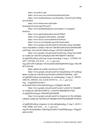 389
LEARNING MODULE IN AGRI-FISHERY ARTS
https://asi.ucdavis.edu/
https://www.easy-cert.com/htm/betriebsmittel.htm/
https://www.teachmefinance.com/Scientific_Terms/Farm%20Inp
uts%20.html
https://www.nmda.nmsu.edu/nmda-
homepage/divisions/aps/fsf/seed-2/
https://www.healthyhandyman.com/organic-vs-inorganic-
fertilizer/
https://www.agrify.ph/products/acend-500ml/
https://www.agriquest.info/quality_seed.php/
https://www.lexico.com/en/defintion/fertilizer/
https://www.en.m.wikipedia.org/wiki/Farmworker
https://www.google.com.ph/search?q=plowing+using+animal&s
ource=lnms&tbm=isch&sa=X&ved=2ahUKEwjh9vuGjfvnAhXBzIsBH
exGCOsQ_AUoAXoECA8QAw#imgrc=1hVSwI7xBGgPTM/
https://www.google.com.ph/search?q=plowing+using+tractor&tb
m=isch&ved=2ahUKEwjJ9qeKjfvnAhUMY5QKHV11BcEQ2-
cCegQIABAA&oq=plowing+using+tractor&gs_l=img.3...1239850.124
6297..1247204...0.0..0.0.0.......0....1..gws-wiz-
img.mdVw4XvYqPc&ei=iJ9cXsmSJIzG0QTd6pWIDA#imgrc=4Kxt5R
M7VJXL5M
https://gltnhs-tle.weebly.com/lesson-23.html
https://www.google.com.ph/search?q=transplanting+of+seedlings
&tbm=isch&ved=2ahUKEwijm4T6mPvnAhWBzYsBHcRaC_oQ2-
cCegQIABAA&oq=transplanting+of+seedlings&gs_l=img.12...409781.
2496178..2498344...0.0..4.4230.16759.9-4......0....1..gws-wiz-
img.....0.qgZjHrEyuUs&ei=-
6tcXuOxKYGbr7wPxLWt0A8#imgrc=Cf44ppXl-eBcXM
https://www.google.com.ph/search?q=pest+control+in+farm&tb
m=isch&ved=2ahUKEwiO0873o_vnAhVGUJQKHRZSClUQ2-
cCegQIABAA#imgrc=PXK02K5pJ9wBHM
https://www.google.com.ph/search?q=irrigation+in+the+philppin
es&tbm=isch&ved=2ahUKEwjY7KbQpPvnAhVMyZQKHdPVANEQ2
-
cCegQIABAA&oq=irrigation+in+the+philppines&gs_l=img.3...26181.3
5544..36080...0.0..0.0.0.......0....1..gws-wiz-
img.F9vAC8aoBoI&ei=ObhcXpjsF8yS0wTTq4OIDQ#imgrc=VRqg2N
66IUULPM/
 