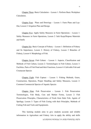 iv
LEARNING MODULE IN AGRI-FISHERY ARTS
Chapter Three: Basic Calculation – Lesson 1: Perform Basic Workplace
Calculation.
Chapter Four: Plans and Drawings – Lesson 1: Farm Plans and Lay-
Out, Lesson 2: Irrigation Plan and Design.
Chapter Five: Apply Safety Measures in Farm Operations – Lesson 1:
Safety Measures in Farm Operations, Lesson 2: Safe Keep/Dispose Materials
and Outfit.
Chapter Six: Basic Concept of Fishery – Lesson 1: Definition of Fishery
and Its Importance, Lesson 2: History of Fishery, Lesson 3 Branches of
Fishery, Lesson 4: Morphology of Fish.
Chapter Seven: Fish Culture – Lesson 1: Aspects, Classification and
Methods of Fish Culture, Lesson 2: Terminologies in Fish Culture, Lesson 3:
Facilities, Parts of Fish Pond and their Functions, Lesson 4: Cultivable Fish and
Crustacean Species
Chapter Eight: Fish Capture – Lesson 1: Fishing Methods, Gears,
Construction, Operation, Proper Handling and Safety Measures, Lesson 2:
Common Commercial Species of Aquatic Species
Chapter Nine: Fish Preservation – Lesson 1: Fish Preservation
Terminologies, Fish Body, Cuts and Market Forms, Lesson 2: Fish
Preservation Principles, Characteristics of Fresh from Stale Fish, Agents of
Spoilage, Lesson 3: Types of Fish Curing with their Principles, Methods of
Cutting Fish and Tools and Equipments.
This learning module aims to give students accurate and reliable
information in Agriculture and Fishery Arts to apply the ability and skills
 