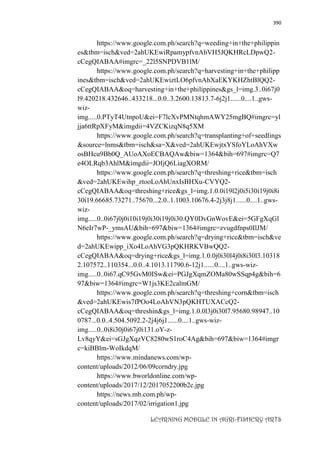 390
LEARNING MODULE IN AGRI-FISHERY ARTS
https://www.google.com.ph/search?q=weeding+in+the+philippin
es&tbm=isch&ved=2ahUKEwiRpamypfvnAhVH5JQKHRcLDpwQ2-
cCegQIABAA#imgrc=_22l5SNPDVB1lM/
https://www.google.com.ph/search?q=harvesting+in+the+philipp
ines&tbm=isch&ved=2ahUKEwiztLO6pfvnAhXaEKYKHZhtBlQQ2-
cCegQIABAA&oq=harvesting+in+the+philippines&gs_l=img.3..0i67j0
l9.420218.432646..433218...0.0..3.2600.13813.7-6j2j1......0....1..gws-
wiz-
img.....0.PTyT4UtnpoU&ei=F7lcXvPMNtqhmAWY25mgBQ#imgrc=yl
jja6ttRpXFyM&imgdii=4VZCKizqN8q5XM
https://www.google.com.ph/search?q=transplanting+of+seedlings
&source=lnms&tbm=isch&sa=X&ved=2ahUKEwjtxYSfoYLoAhVXw
osBHcu9Bb0Q_AUoAXoECBAQAw&biw=1364&bih=697#imgrc=Q7
e4OLRqb3AhlM&imgdii=JOIjQ6LiagXORM/
https://www.google.com.ph/search?q=threshing+rice&tbm=isch
&ved=2ahUKEwihp_ztooLoAhUnxIsBHXu-CVYQ2-
cCegQIABAA&oq=threshing+rice&gs_l=img.1.0.0i19l2j0i5i30i19j0i8i
30i19.66685.73271..75670...2.0..1.1003.10676.4-2j3j8j1......0....1..gws-
wiz-
img.....0..0i67j0j0i10i19j0i30i19j0i30.QY0DvGnWovE&ei=5GFgXqGl
N6eIr7wP-_ymsAU&bih=697&biw=1364#imgrc=zvugdfnps0IlJM/
https://www.google.com.ph/search?q=drying+rice&tbm=isch&ve
d=2ahUKEwipp_iXo4LoAhVG3pQKHRKVBwQQ2-
cCegQIABAA&oq=drying+rice&gs_l=img.1.0.0j0i30l4j0i8i30l3.10318
2.107572..110354...0.0..4.1013.11790.6-12j1......0....1..gws-wiz-
img.....0..0i67.qC95GvM0ISw&ei=PGJgXqmZOMa80wSSqp4g&bih=6
97&biw=1364#imgrc=W1js3KE2calmGM/
https://www.google.com.ph/search?q=threshing+corn&tbm=isch
&ved=2ahUKEwis7fPOo4LoAhVN3pQKHTUXACcQ2-
cCegQIABAA&oq=threshin&gs_l=img.1.0.0l3j0i30l7.95680.98947..10
0787...0.0..4.504.5092.2-2j4j6j1......0....1..gws-wiz-
img.....0..0i8i30j0i67j0i131.oY-z-
Lv8qyY&ei=sGJgXqzVC8280wS1roC4Ag&bih=697&biw=1364#imgr
c=kiBBlm-WoIkdqM/
https://www.mindanews.com/wp-
content/uploads/2012/06/09corndry.jpg
https://www.bworldonline.com/wp-
content/uploads/2017/12/2017052200b2c.jpg
https://news.mb.com.ph/wp-
content/uploads/2017/02/irrigation1.jpg
 