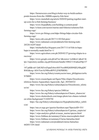 392
LEARNING MODULE IN AGRI-FISHERY ARTS
https://farmerscrees.com/blog/a-better-way-to-build-earthen-
ponds-lessons-from-the-180000-capacity-fish-farm/
https://www.msmehub.org/article/2020/03/putting-together-start-
up-costs-for-a-fish-farming-business/
https://www.lilypadbaby.com/building-a-cement-pond/
https://e-knet.com/sectors/marine-and-fisheries/solutions/fish-
farming-cage/
https://www.pe-fittings.com/hdpe-fittings/hdpe-circular-fish-
farming-cage/
https://news.mb.com.ph/2017/11/03/fish-pens/
https://www.indiamart.com/proddetails/fish-farming-tank-
20328116297.html/
https://michaelkellya.blogspot.com/2017/11/of-fish-in-hapa-
hapa-is-normally-made.html?m=1/
https://www.agriculture.com.ph/2020/02/27/growing-tilapia-in-a-
raceway/
https://www.google.com.ph/url?sa=t&source=web&rct=j&url=ht
tps://repository.seafdec.org.ph/bitstream/handle/10862/114/adsea94p137
-
147.pdf&ved=2ahUKEwiZupaZxbzoAhV5xosBHfyKBI4QFjABegQIC
BAG&usg=AOvVaw1k39HsxtR9VUjYKPIBDIL/
https://www.fao.org/fishery/countrysector/naso_philippines/en#tc
N70085/
https://www.researchgate.net/figure/Nike-tilapia-Oreochromis-
niloticus-Source-Aquaculture-Aguaverde_fig2_303544532/
https://www.fao.org/fishery/culturedspecies/Oreochromis_nilotic
us/en/
https://www.fao.org/fishery/species/2408/en/
https://www.fao.org/fishery/culturedspecies/Chanos_chanos/en/
https://www.shuttershock.com/image-photo/raw-chanos-isolated-
on-white-background-711038758/
https://fao.org/fishery/culturedspecies/Hypophtalmichthys_nobili
s/en/
https://nas.er.usgs.gov/queries/factsheet.aspx?SpeciesID=551/
https://www.fao.org/fishery/culturedspecies/Cyprinus_carpio/en/
https:// wipo-analytics.github.io/asean_marine/species.html/
https://www.fishbase.de/summary/Clarias-macrocephalis.html/
https://www.fishbase.in/summary/Clarias-batrachus.html/
https://www.indiamart.com/proddetail/clarias-batrachus-
4420517291.html/
 