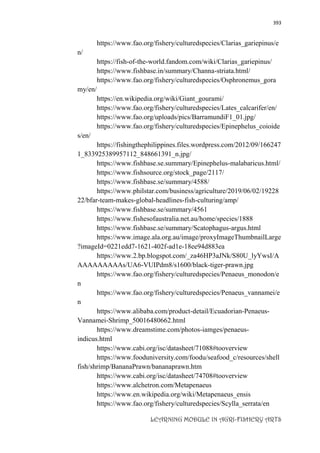 393
LEARNING MODULE IN AGRI-FISHERY ARTS
https://www.fao.org/fishery/culturedspecies/Clarias_gariepinus/e
n/
https://fish-of-the-world.fandom.com/wiki/Clarias_gariepinus/
https://www.fishbase.in/summary/Channa-striata.html/
https://www.fao.org/fishery/culturedspecies/Osphronemus_gora
my/en/
https://en.wikipedia.org/wiki/Giant_gourami/
https://www.fao.org/fishery/culturedspecies/Lates_calcarifer/en/
https://www.fao.org/uploads/pics/BarramundiF1_01.jpg/
https://www.fao.org/fishery/culturedspecies/Epinephelus_coioide
s/en/
https://fishingthephilippines.files.wordpress.com/2012/09/166247
1_833925389957112_848661391_n.jpg/
https://www.fishbase.se.summary/Epinephelus-malabaricus.html/
https://www.fishsource.org/stock_page/2117/
https://www.fishbase.se/summary/4588/
https://www.philstar.com/business/agriculture/2019/06/02/19228
22/bfar-team-makes-global-headlines-fish-culturing/amp/
https://www.fishbase.se/summary/4561
https://www.fishesofaustralia.net.au/home/species/1888
https://www.fishbase.se/summary/Scatophagus-argus.html
https://www.image.ala.org.au/image/proxyImageThumbnailLarge
?imageId=0221edd7-1621-402f-ad1e-18ee94d883ea
https://www.2.bp.blogspot.com/_za46HP3aJNk/S80U_lyYwsI/A
AAAAAAAAAs/UA6-VUIPdm8/s1600/black-tiger-prawn.jpg
https://www.fao.org/fishery/culturedspecies/Penaeus_monodon/e
n
https://www.fao.org/fishery/culturedspecies/Penaeus_vannamei/e
n
https://www.alibaba.com/product-detail/Ecuadorian-Penaeus-
Vannamei-Shrimp_50016480662.html
https://www.dreamstime.com/photos-iamges/penaeus-
indicus.html
https://www.cabi.org/isc/datasheet/71088#tooverview
https://www.fooduniversity.com/foodu/seafood_c/resources/shell
fish/shrimp/BananaPrawn/bananaprawn.htm
https://www.cabi.org/isc/datasheet/74708#tooverview
https://www.alchetron.com/Metapenaeus
https://www.en.wikipedia.org/wiki/Metapenaeus_ensis
https://www.fao.org/fishery/culturedspecies/Scylla_serrata/en
 