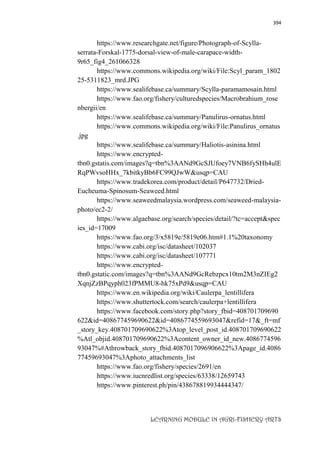 394
LEARNING MODULE IN AGRI-FISHERY ARTS
https://www.researchgate.net/figure/Photograph-of-Scylla-
serrata-Forskal-1775-dorsal-view-of-male-carapace-width-
9r65_fig4_261066328
https://www.commons.wikipedia.org/wiki/File:Scyl_param_1802
25-5311823_mrd.JPG
https://www.sealifebase.ca/summary/Scylla-paramamosain.html
https://www.fao.org/fishery/culturedspecies/Macrobrahium_rose
nbergii/en
https://www.sealifebase.ca/summary/Panulirus-ornatus.html
https://www.commons.wikipedia.org/wiki/File:Panulirus_ornatus
.jpg
https://www.sealifebase.ca/summary/Haliotis-asinina.html
https://www.encrypted-
tbn0.gstatis.com/images?q=tbn%3AANd9GcSJUfoey7VNB6fySHh4ulE
RqPWvsoHHx_7kbitkyBb6FC99QJwW&usqp=CAU
https://www.tradekorea.com/product/detail/P647732/Dried-
Eucheuma-Spinosum-Seaweed.html
https://www.seaweedmalaysia.wordpress.com/seaweed-malaysia-
photo/ec2-2/
https://www.algaebase.org/search/species/detail/?tc=accept&spec
ies_id=17009
https://www.fao.org/3/x5819e/5819e06.htm#1.1%20taxonomy
https://www.cabi.org/isc/datasheet/102037
https://www.cabi.org/isc/datasheet/107771
https://www.encrypted-
tbn0.gstatic.com/images?q=tbn%3AANd9GcRebzpcx10tm2M3nZIEg2
XqnjZzBPqyph023fPMMU8-hk75xPd9&usqp=CAU
https://www.en.wikipedia.org/wiki/Caulerpa_lentillifera
https://www.shuttertock.com/search/caulerpa+lentillifera
https://www.facebook.com/story.php?story_fbid=408701709690
622&id=408677459690622&id=4086774559693047&refid=17&_ft=mf
_story_key.408701709690622%3Atop_level_post_id.408701709690622
%Atl_objid.408701709690622%3Acontent_owner_id_new.4086774596
93047%#Athrowback_story_fbid.4087017096906622%3Apage_id.4086
77459693047%3Aphoto_attachments_list
https://www.fao.org/fishery/species/2691/en
https://www.iucnredlist.org/species/63338/12659743
https://www.pinterest.ph/pin/438678819934444347/
 