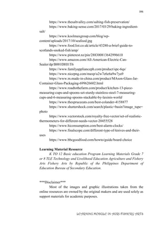 396
LEARNING MODULE IN AGRI-FISHERY ARTS
https://www.thesaltvalley.com/salting-fish-preservation/
https://www.baking-sense.com/2017/03/29/baking-ingredient-
salt/
https://www.koolmaxgroup.com/blog/wp-
content/uploads/2017/10/seafood.jpg
https://www.food.list.co.uk/article/43280-a-brief-guide-to-
scotlands-snoked-fish/amp/
https://www.pinterest.nz/pin/288300813642996610
https://www.amazon.com/All-American-Electric-Can-
Sealer/dp/B001DHI1T6
https://www.familyapplianceph.com/product/spc-6qs/
https://www.nicepng.com/maxp/u2w7e6e6a9w7ya9
https://www.m.made-in-china.com/product/MAson-Glass-Jar-
Container-Glass-Packaging-699626602.html
https://www.roadtothefarm.com/product/kitchen-13-piece-
measuring-cups-and-spoons-set-sturdy-stainless-steel-7-measuring-
cups-and-6-measuring-spoons-stackable-by-laxinis-world/
https://www.thespruceeats.com/best-colander-4158877
https://www.shuttershock.com/search/plastic+basin?image_tupe=
photo
https://www.vectorstock.com/royalty-free-vector/set-of-realistic-
thermometers-for-different-needs-vector-20455528
https://www.hiconsumption.com/best-alarm-clocks/
https://www.finalscope.com/different-type-of-knives-and-their-
uses
https://www.bbcgoodfood.com/howto/guide/board-choice
Learning Material Resource
K TO 12 Basic education Program Learning Materials Grade 7
or 8 TLE Technology and Livelihood Education Agriculture and Fishery
Arts Fishery Arts by Republic of the Philippines Department of
Education Bureau of Secondary Education.
***Disclaimer***
Most of the images and graphic illustrations taken from the
online resources are owned by the original makers and are used solely as
support materials for academic purposes.
 