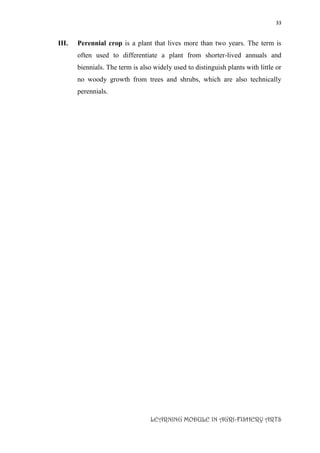 33
LEARNING MODULE IN AGRI-FISHERY ARTS
III. Perennial crop is a plant that lives more than two years. The term is
often used to differentiate a plant from shorter-lived annuals and
biennials. The term is also widely used to distinguish plants with little or
no woody growth from trees and shrubs, which are also technically
perennials.
 