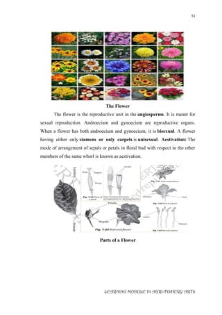 51
LEARNING MODULE IN AGRI-FISHERY ARTS
The Flower
The flower is the reproductive unit in the angiosperms. It is meant for
sexual reproduction. Androecium and gynoecium are reproductive organs.
When a flower has both androecium and gynoecium, it is bisexual. A flower
having either only stamens or only carpels is unisexual. Aestivation: The
mode of arrangement of sepals or petals in floral bud with respect to the other
members of the same whorl is known as aestivation.
Parts of a Flower
 